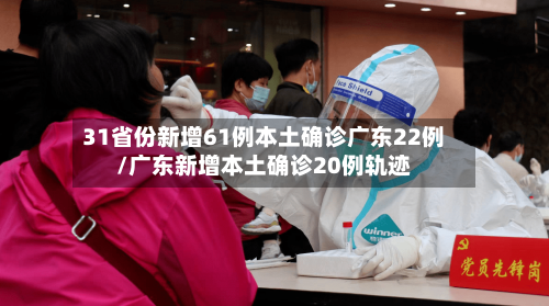 31省份新增61例本土确诊广东22例/广东新增本土确诊20例轨迹