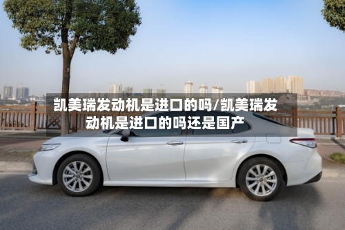 凯美瑞发动机是进口的吗/凯美瑞发动机是进口的吗还是国产