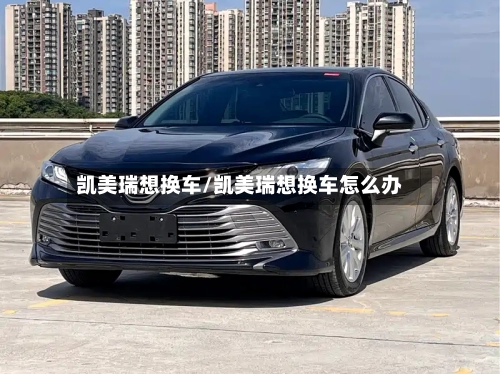 凯美瑞想换车/凯美瑞想换车怎么办