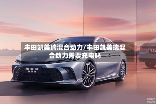 丰田凯美瑞混合动力/丰田凯美瑞混合动力需要充电吗