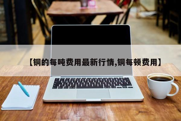 【铜的每吨费用最新行情,铜每顿费用】
