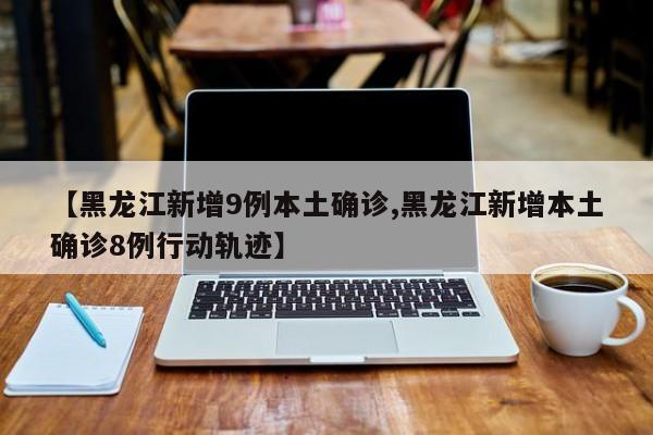【黑龙江新增9例本土确诊,黑龙江新增本土确诊8例行动轨迹】