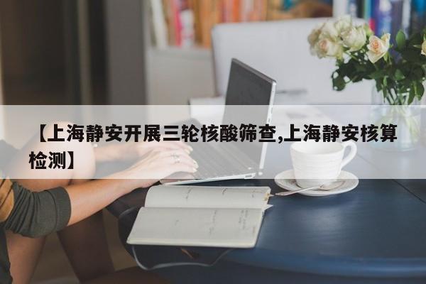 【上海静安开展三轮核酸筛查,上海静安核算检测】