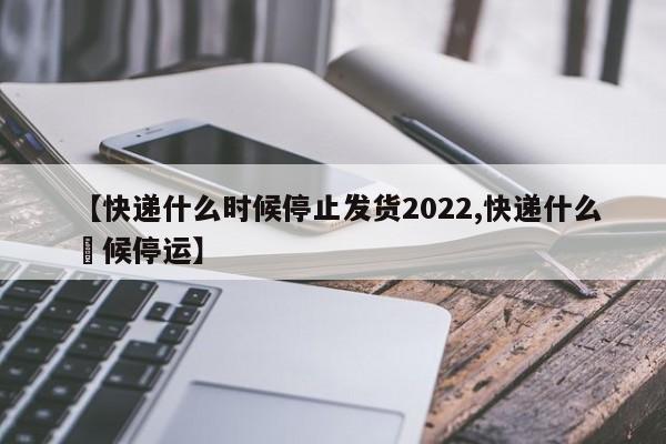 【快递什么时候停止发货2022,快递什么吋候停运】