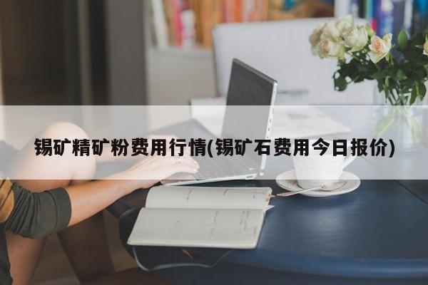 锡矿精矿粉费用行情(锡矿石费用今日报价)