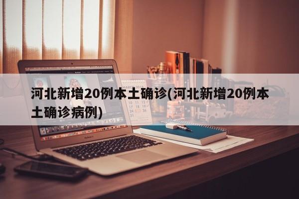 河北新增20例本土确诊(河北新增20例本土确诊病例)
